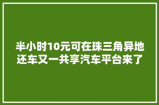 半小时10元可在珠三角异地还车又一共享汽车平台来了｜速览