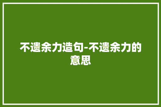 不遗余力造句-不遗余力的意思 知识百科