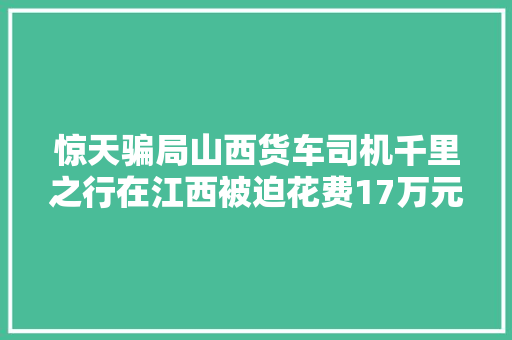 惊天骗局山西货车司机千里之行在江西被迫花费17万元维修车辆
