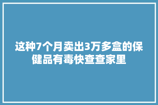 这种7个月卖出3万多盒的保健品有毒快查查家里