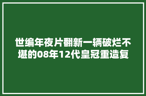 世编年夜片翻新一辆破烂不堪的08年12代皇冠重造复生变新车