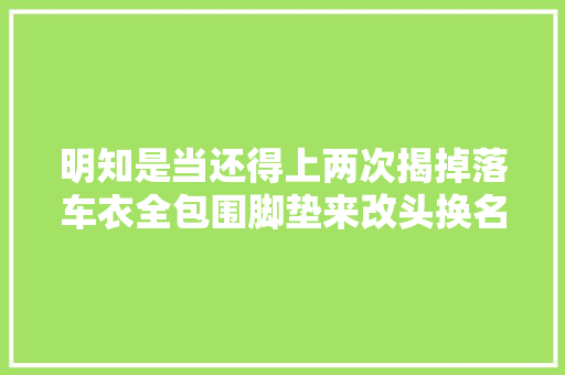明知是当还得上两次揭掉落车衣全包围脚垫来改头换名