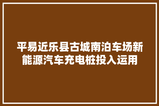 平易近乐县古城南泊车场新能源汽车充电桩投入运用