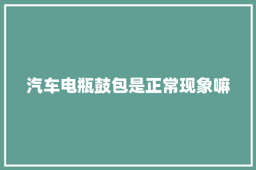 汽车电瓶鼓包是正常现象嘛