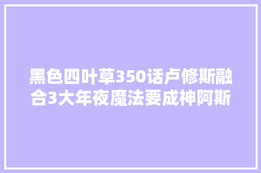 黑色四叶草350话卢修斯融合3大年夜魔法要成神阿斯塔发誓阻挡