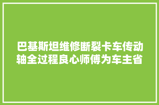 巴基斯坦维修断裂卡车传动轴全过程良心师傅为车主省下不