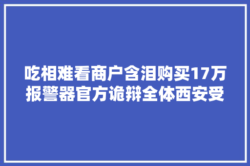 吃相难看商户含泪购买17万报警器官方诡辩全体西安受牵连