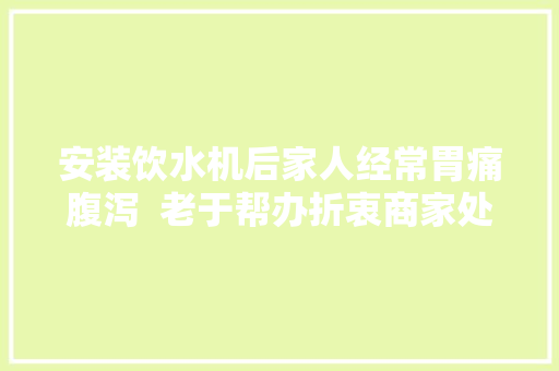 安装饮水机后家人经常胃痛腹泻  老于帮办折衷商家处理