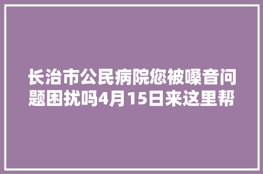 长治市公民病院您被嗓音问题困扰吗4月15日来这里帮您解决