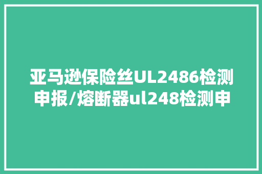 亚马逊保险丝UL2486检测申报/熔断器ul248检测申报解决