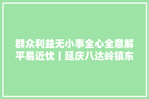 群众利益无小事全心全意解平易近忧丨延庆八达岭镇东沟村积极疏浚管道 真诚做事暖人心