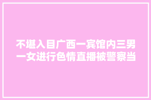 不堪入目广西一宾馆内三男一女进行色情直播被警察当场抓获
