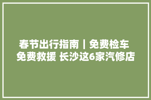 春节出行指南｜免费检车 免费救援 长沙这6家汽修店助力车主安然出行