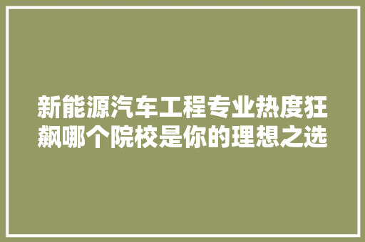 新能源汽车工程专业热度狂飙哪个院校是你的理想之选