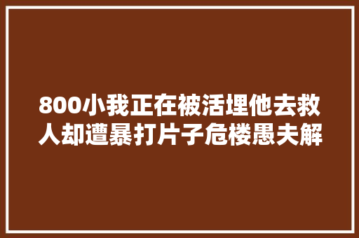 800小我正在被活埋他去救人却遭暴打片子危楼愚夫解读