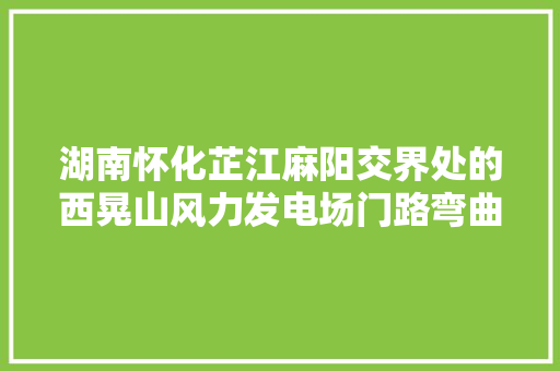 湖南怀化芷江麻阳交界处的西晃山风力发电场门路弯曲风景秀丽 汽车知识