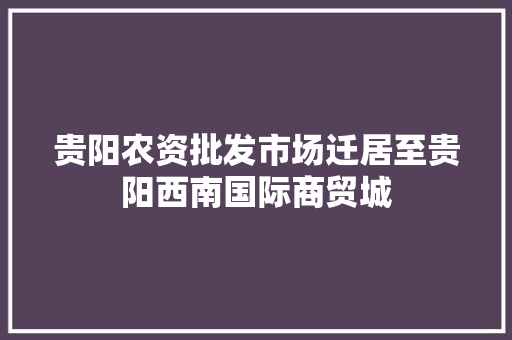 贵阳农资批发市场迁居至贵阳西南国际商贸城