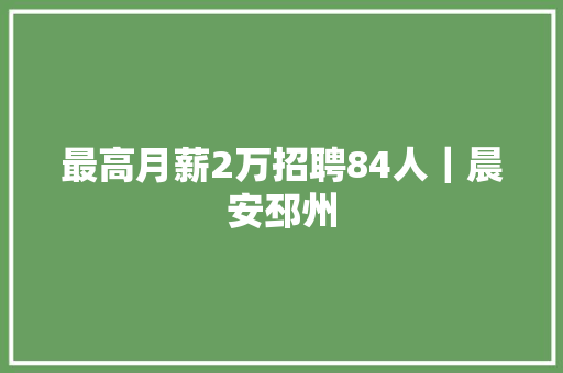 最高月薪2万招聘84人｜晨安邳州