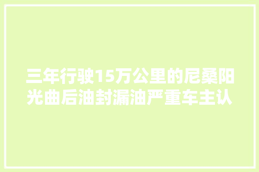 三年行驶15万公里的尼桑阳光曲后油封漏油严重车主认为很惊异