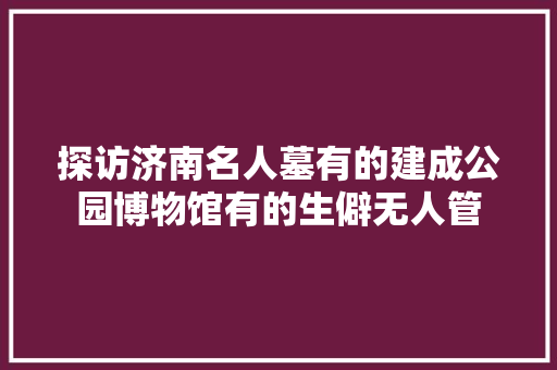探访济南名人墓有的建成公园博物馆有的生僻无人管
