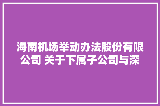 海南机场举动办法股份有限公司 关于下属子公司与深圳市三鑫科技成长 有限公司签订接洽关系交易合同的通知书记