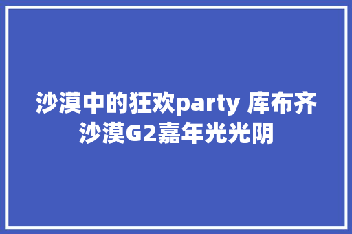 沙漠中的狂欢party 库布齐沙漠G2嘉年光光阴