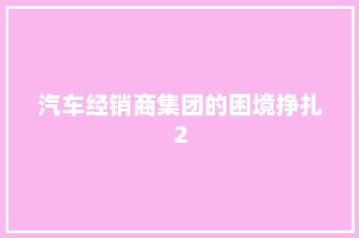 汽车经销商集团的困境挣扎2 汽车知识