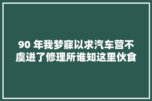 90 年我梦寐以求汽车营不虞进了修理所谁知这里伙食最佳