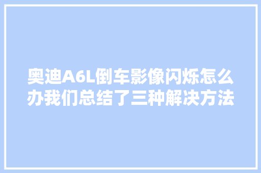 奥迪A6L倒车影像闪烁怎么办我们总结了三种解决方法