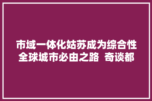 市域一体化姑苏成为综合性全球城市必由之路  奇谈都邑圈