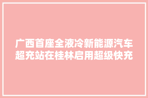 广西首座全液冷新能源汽车超充站在桂林启用超级快充有啥不一样