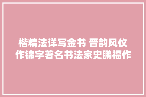楷精法详写金书 晋韵风仪作锦字著名书法家史鹏福作品不雅赏