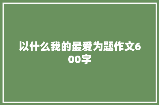 以什么我的最爱为题作文600字