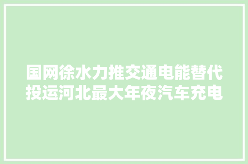 国网徐水力推交通电能替代投运河北最大年夜汽车充电站 汽车知识