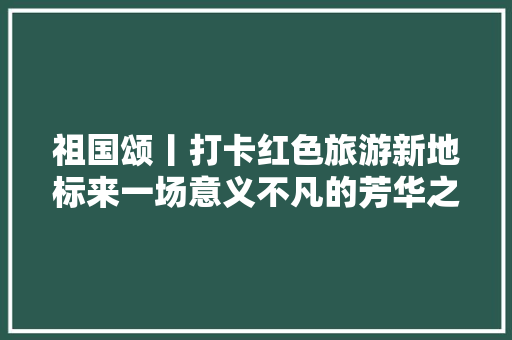祖国颂丨打卡红色旅游新地标来一场意义不凡的芳华之旅