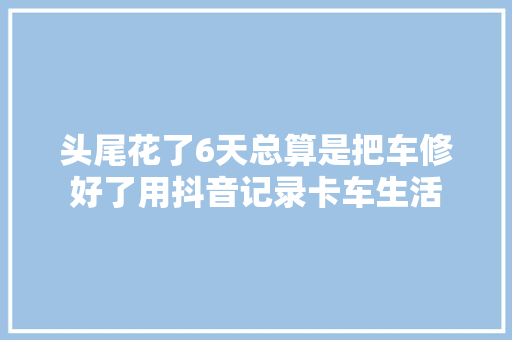 头尾花了6天总算是把车修好了用抖音记录卡车生活
