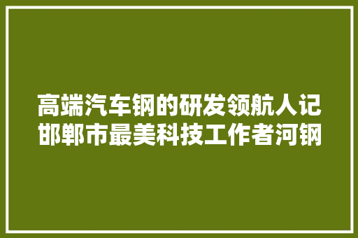 高端汽车钢的研发领航人记邯郸市最美科技工作者河钢邯钢集团技能中央主任陈子刚