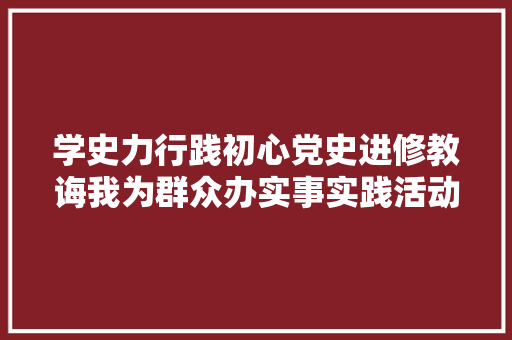 学史力行践初心党史进修教诲我为群众办实事实践活动综述