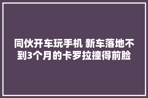 同伙开车玩手机 新车落地不到3个月的卡罗拉撞得前脸变形 保险公司还不给换引擎盖 汽车知识
