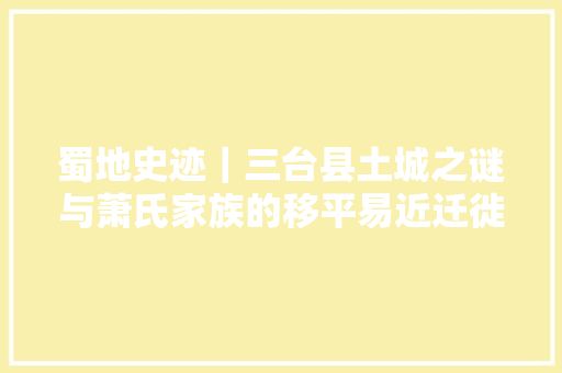 蜀地史迹｜三台县土城之谜与萧氏家族的移平易近迁徙成长史