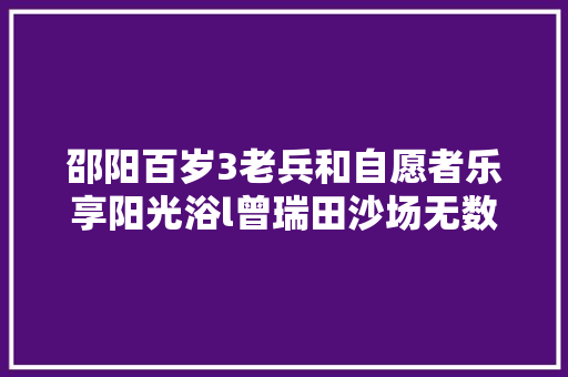 邵阳百岁3老兵和自愿者乐享阳光浴l曾瑞田沙场无数从未伤 汽车知识