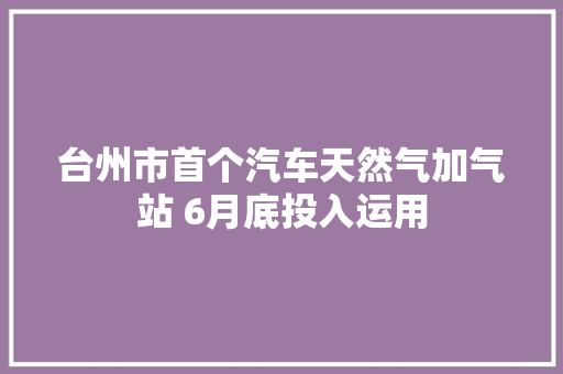 台州市首个汽车天然气加气站 6月底投入运用