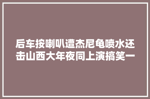 后车按喇叭遭杰尼龟喷水还击山西大年夜同上演搞笑一幕