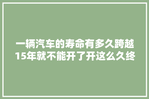 一辆汽车的寿命有多久跨越15年就不能开了开这么久终于知道了