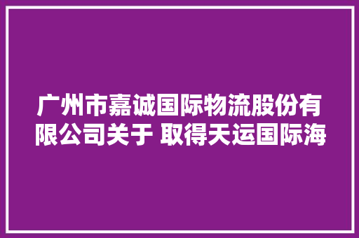 广州市嘉诚国际物流股份有限公司关于 取得天运国际海南多功能数智物流中央地皮运用权暨项目进展通知书记
