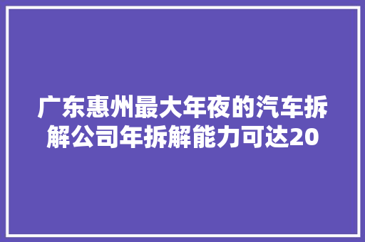 广东惠州最大年夜的汽车拆解公司年拆解能力可达20万辆 汽车知识