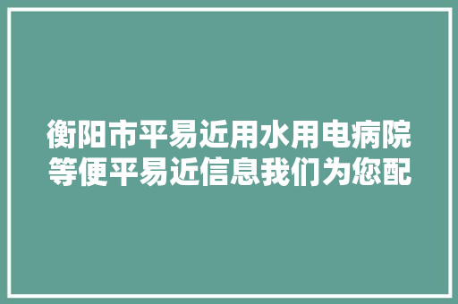 衡阳市平易近用水用电病院等便平易近信息我们为您配齐咯