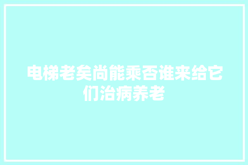 电梯老矣尚能乘否谁来给它们治病养老