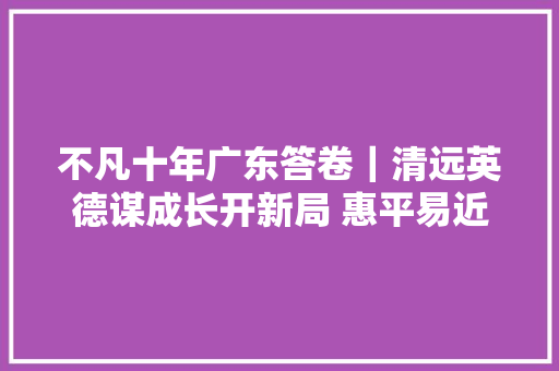 不凡十年广东答卷｜清远英德谋成长开新局 惠平易近生暖平易近心