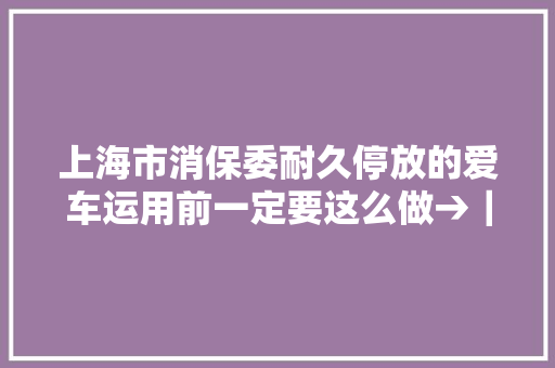 上海市消保委耐久停放的爱车运用前一定要这么做→｜市消保委汽车办